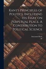 Kant's Principles of Politics, Including his Essay on Perpetual Peace. A Contribution to Political Science