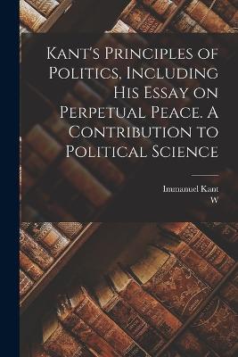 Kant's Principles of Politics, Including his Essay on Perpetual Peace. A Contribution to Political Science - Immanuel Kant,W 1842-1903 Hastie - cover