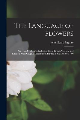 The Language of Flowers; or Flora Symbolica. Including Floral Poetry, Original and Selected. With Original Illustrations, Printed in Colours by Terry - John Henry Ingram - cover