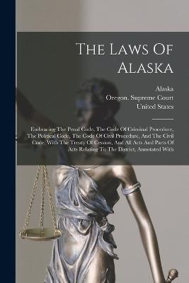 The Laws Of Alaska: Embracing The Penal Code, The Code Of Criminal Procedure, The Political Code, The Code Of Civil Procedure, And The Civil Code, With The Treaty Of Cession, And All Acts And Parts Of Acts Relating To The District, Annotated With - United States - cover