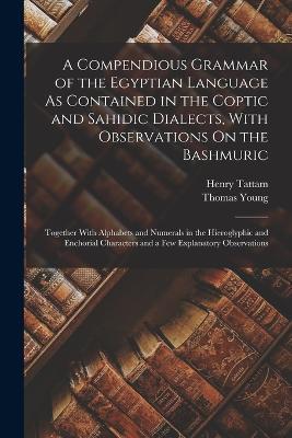 A Compendious Grammar of the Egyptian Language As Contained in the Coptic and Sahidic Dialects, With Observations On the Bashmuric: Together With Alphabets and Numerals in the Hieroglyphic and Enchorial Characters and a Few Explanatory Observations - Thomas Young,Henry Tattam - cover