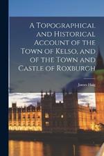 A Topographical and Historical Account of the Town of Kelso, and of the Town and Castle of Roxburgh