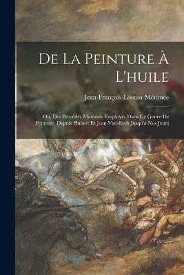 De La Peinture À L'huile: Ou, Des Procédés Matériels Employés Dans Ce Genre De Peinture, Depuis Hubert Et Jean Van-Eyck Jusqu'à Nos Jours - Jean-François-Léonor Mérimée - cover