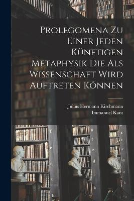 Prolegomena Zu Einer Jeden Kunftigen Metaphysik Die Als Wissenschaft Wird Auftreten Koennen - Immanuel Kant,Julius Hermann Kirchmann - cover