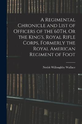 A Regimental Chronicle and List of Officers of the 60Th, Or the King's, Royal Rifle Corps, Formerly the Royal American Regiment of Foot - Nesbit Willoughby Wallace - cover
