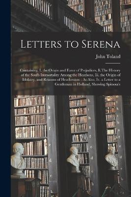 Letters to Serena: Containing, I. the Origin and Force of Prejudices, Ii.The History of the Soul's Immortality Among the Heathens, Iii. the Origin of Idolatry, and Reasons of Heathenism: As Also, Iv. a Letter to a Gentleman in Holland, Showing Spinosa's - John Toland - cover