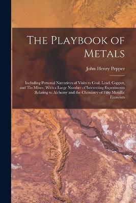The Playbook of Metals: Including Personal Narratives of Visits to Coal, Lead, Copper, and Tin Mines; With a Large Number of Interesting Experiments Relating to Alchemy and the Chemistry of Fifty Metallic Elements - John Henry Pepper - cover