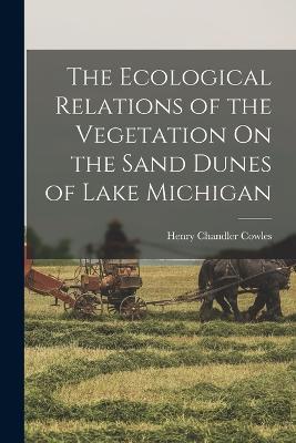 The Ecological Relations of the Vegetation On the Sand Dunes of Lake Michigan - Henry Chandler Cowles - cover