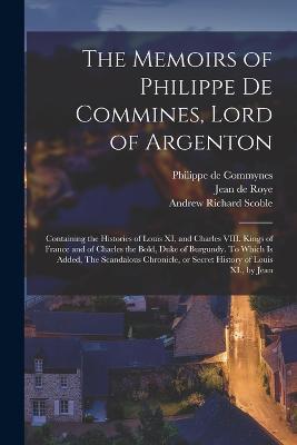 The Memoirs of Philippe de Commines, Lord of Argenton: Containing the Histories of Louis XI, and Charles VIII. Kings of France and of Charles the Bold, Duke of Burgundy. To Which is Added, The Scandalous Chronicle, or Secret History of Louis XI., by Jean - Philippe De Commynes,Andrew Richard Scoble,Jean De Roye - cover