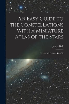 An Easy Guide to the Constellations With a Miniature Atlas of the Stars: With a Miniature Atlas of T - James Gall - cover