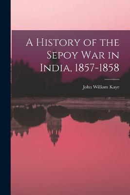 A History of the Sepoy War in India, 1857-1858 - John William Kaye - cover