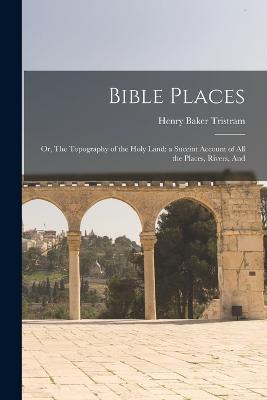 Bible Places: Or, The Topography of the Holy Land: a Succint Account of All the Places, Rivers, And - Henry Baker Tristram - cover