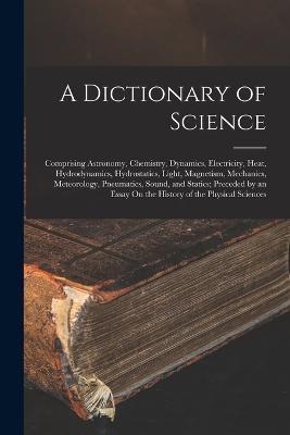 A Dictionary of Science: Comprising Astronomy, Chemistry, Dynamics, Electricity, Heat, Hydrodynamics, Hydrostatics, Light, Magnetism, Mechanics, Meteorology, Pneumatics, Sound, and Statics; Preceded by an Essay On the History of the Physical Sciences - Anonymous - cover