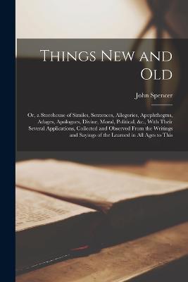 Things New and Old: Or, a Storehouse of Similes, Sentences, Allegories, Apophthegms, Adages, Apologues, Divine, Moral, Political, &c., With Their Several Applications, Collected and Observed From the Writings and Sayings of the Learned in All Ages to This - John Spencer - cover