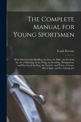 The Complete Manual for Young Sportsmen: With Directions for Handling the gun, the Rifle, and the rod, the art of Shooting on the Wing, the Breaking, Management, and Hunting of the dog, the Varieties and Habits of Game, River, Lake, and sea Fishing, Etc - Frank Forester - cover