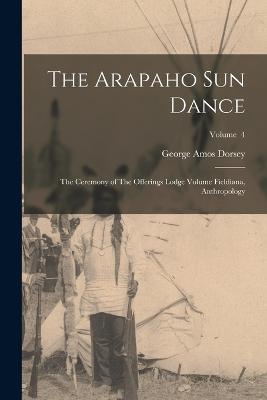 The Arapaho sun Dance: The Ceremony of The Offerings Lodge Volume Fieldiana, Anthropology; Volume 4 - George Amos Dorsey - cover