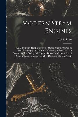 Modern Steam Engines: An Elementary Treatise Upon the Steam Engine, Written in Plain Language; for use in the Workshop as Well as in the Drawing Office. Giving Full Explanations of the Construction of Modern Steam Engines; Including Diagrams Showing Their - Joshua Rose - cover