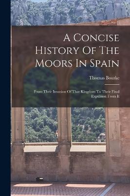 A Concise History Of The Moors In Spain: From Their Invasion Of That Kingdom To Their Final Expulsion From It - Thomas Bourke - cover