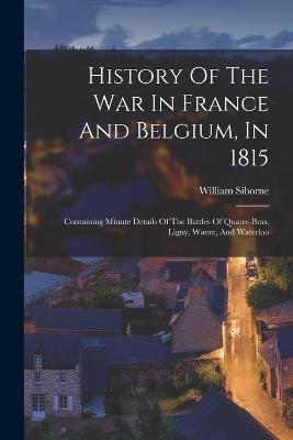 History Of The War In France And Belgium, In 1815: Containing Minute Details Of The Battles Of Quatre-bras, Ligny, Wavre, And Waterloo - William Siborne - cover