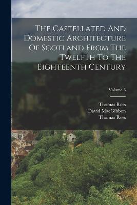 The Castellated And Domestic Architecture Of Scotland From The Twelfth To The Eighteenth Century; Volume 3 - David Macgibbon,Thomas Ross - cover