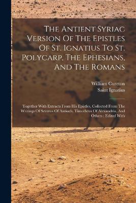 The Antient Syriac Version Of The Epistles Of St. Ignatius To St. Polycarp, The Ephesians, And The Romans: Together With Extracts From His Epistles, Collected From The Writings Of Severus Of Antioch, Timotheus Of Alexandria, And Others: Edited With - William Cureton - cover