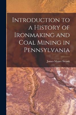 Introduction to a History of Ironmaking and Coal Mining in Pennsylvania - James Moore Swank - cover