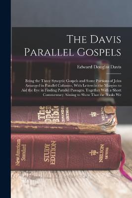 The Davis Parallel Gospels: Being the Three Synoptic Gospels and Some Portions of John Arranged in Parallel Columns, With Letters in the Margins to Aid the Eye in Finding Parallel Passages. Together With a Short Commentary Aiming to Show That the Books We - Edward Douglas Davis - cover