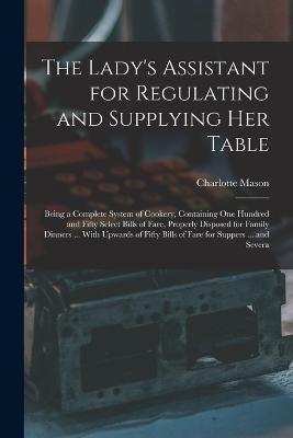 The Lady's Assistant for Regulating and Supplying Her Table: Being a Complete System of Cookery, Containing One Hundred and Fifty Select Bills of Fare, Properly Disposed for Family Dinners ... With Upwards of Fifty Bills of Fare for Suppers ... and Severa - Charlotte Mason - cover