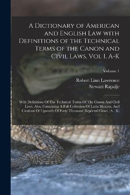 A Dictionary of American and English Law with Definitions of the Technical Terms of the Canon and Civil Laws, Vol I, A-K: With Definitions Of The Technical Terms Of The Canon And Civil Laws. Also, Containing A Full Collection Of Latin Maxims, And Citations Of Upwards Of Forty Thousand Reported Cases, (A - K); Volume 1 - Stewart Rapalje,Robert Linn Lawrence - cover