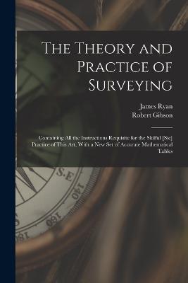 The Theory and Practice of Surveying: Containing all the Instructions Requisite for the Skilful [sic] Practice of This art, With a new set of Accurate Mathematical Tables - Robert Gibson,James Ryan - cover