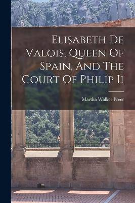 Elisabeth De Valois, Queen Of Spain, And The Court Of Philip Ii - Martha Walker Freer - cover