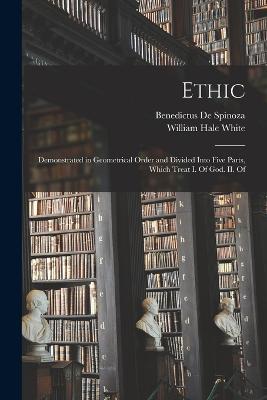 Ethic: Demonstrated in Geometrical Order and Divided Into Five Parts, Which Treat I. Of God. II. Of - William Hale White,Benedictus De Spinoza - cover