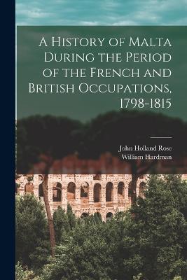 A History of Malta During the Period of the French and British Occupations, 1798-1815 - John Holland Rose,William Hardman - cover