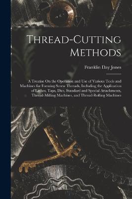 Thread-Cutting Methods: A Treatise On the Operation and Use of Various Tools and Machines for Forming Screw Threads, Including the Application of Lathes, Taps, Dies, Standard and Special Attachments, Thread-Milling Machines, and Thread-Rolling Machines - Franklin Day Jones - cover