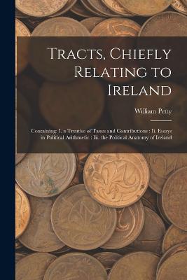 Tracts, Chiefly Relating to Ireland: Containing: I. a Treatise of Taxes and Contributions: Ii. Essays in Political Arithmetic: Iii. the Political Anatomy of Ireland - William Petty - cover