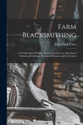 Farm Blacksmithing: A Textbook and Problem Book for Students in Agricultural Schools and Colleges, Technical Schools, and for Farmers - John Frank Friese - cover