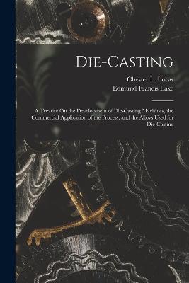 Die-Casting: A Treatise On the Development of Die-Casting Machines, the Commercial Application of the Process, and the Alloys Used for Die-Casting - Edmund Francis Lake,Chester L Lucas - cover