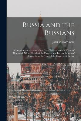 Russia and the Russians: Comprising an Account of the Czar Nicholas and the House of Romanoff, With a Sketch of the Progress and Encroachments of Russia From the Time of the Empress Catherine - John William Cole - cover