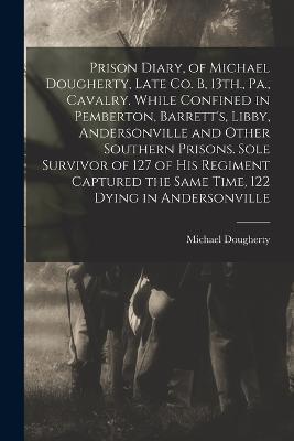 Prison Diary, of Michael Dougherty, Late Co. B, 13th., Pa., Cavalry. While Confined in Pemberton, Barrett's, Libby, Andersonville and Other Southern Prisons. Sole Survivor of 127 of his Regiment Captured the Same Time, 122 Dying in Andersonville - Michael Dougherty - cover