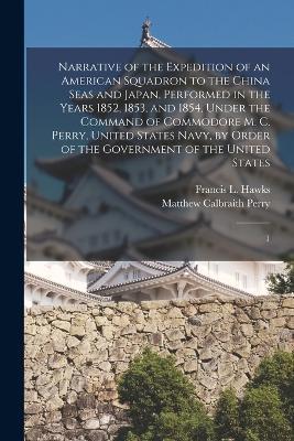 Narrative of the Expedition of an American Squadron to the China Seas and Japan, Performed in the Years 1852, 1853, and 1854, Under the Command of Commodore M. C. Perry, United States Navy, by Order of the Government of the United States: 1 - Matthew Calbraith Perry,Francis L 1798-1866 Hawks - cover
