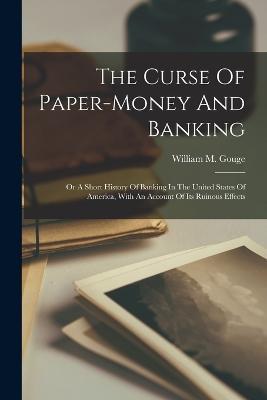 The Curse Of Paper-money And Banking: Or A Short History Of Banking In The United States Of America, With An Account Of Its Ruinous Effects - William M Gouge - cover