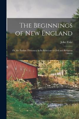 The Beginnings of New England: Or, the Puritan Theocracy in its Relations to Civil and Religious Liberty - John Fiske - cover