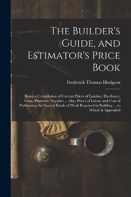 The Builder's Guide, and Estimator's Price Book: Being a Compilation of Current Prices of Lumber, Hardware, Glass, Plumbers' Supplies ... Also, Prices of Labor, and Cost of Performing the Several Kinds of Work Required in Building ... to Which Is Appended - Frederick Thomas Hodgson - cover