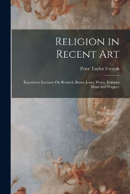 Religion in Recent Art: Expository Lectures On Rossetti, Burne Jones, Watts, Holman Hunt and Wagner - Peter Taylor Forsyth - cover