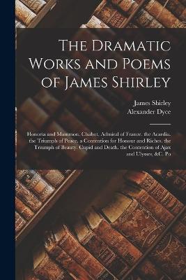 The Dramatic Works and Poems of James Shirley: Honoria and Mammon. Chabot, Admiral of France. the Acardia. the Triumph of Peace. a Contention for Honour and Riches. the Triumph of Beauty. Cupid and Death. the Contention of Ajax and Ulysses, &c. Po - James Shirley,Alexander Dyce - cover