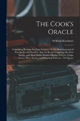 The Cook's Oracle: Containing Receipts for Plain Cookery On the Most Economical Plan for Private Families, Also the Art of Composing the Most Simple, and Most Highly Finished Broths, Gravies, Soups, Sauces, Store Sauces, and Flavoring Essences: The Quant - William Kitchiner - cover