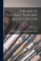 The Art of Portrait Painting in Oil Colours: With Observations On Setting and Painting the Figure