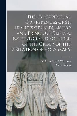 The True Spiritual Conferences of St. Francis of Sales, Bishop and Prince of Geneva, Institutor and Founder of the Order of the Visitation of Holy Mary - Nicholas Patrick Wiseman,Saint Francis - cover