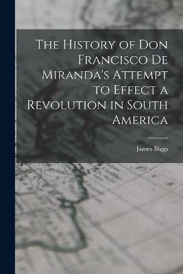 The History of Don Francisco De Miranda's Attempt to Effect a Revolution in South America - James Biggs - cover