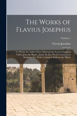 The Works of Flavius Josephus: To Which Are Added Three Dissertations, Concerning Jesus Christ, John the Baptist, James the Just, God's Command to Abraham, Etc. With a Complete Index to the Whole; Volume 1 - Flavius Josephus - cover